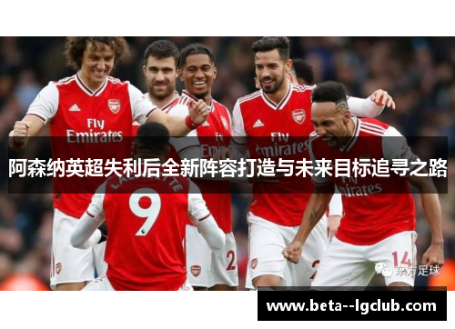 阿森纳英超失利后全新阵容打造与未来目标追寻之路
