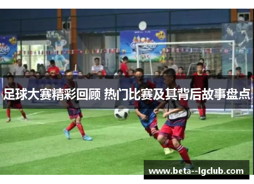 足球大赛精彩回顾 热门比赛及其背后故事盘点 足球大赛精彩回顾 热门比赛及其背后故事盘点