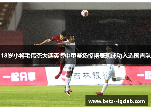 18岁小将毛伟杰大连英博中甲赛场惊艳表现成功入选国青队 18岁小将毛伟杰大连英博中甲赛场惊艳表现成功入选国青队