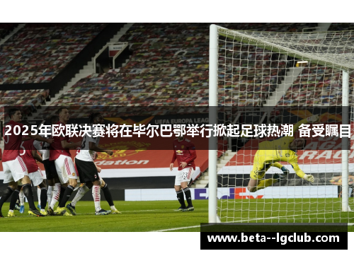 2025年欧联决赛将在毕尔巴鄂举行掀起足球热潮 备受瞩目