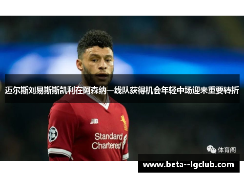 迈尔斯刘易斯斯凯利在阿森纳一线队获得机会年轻中场迎来重要转折