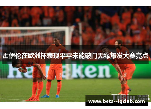 霍伊伦在欧洲杯表现平平未能破门无缘爆发大赛亮点