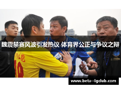 魏震禁赛风波引发热议 体育界公正与争议之辩