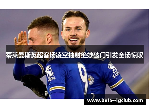 蒂莱曼斯英超客场凌空抽射绝妙破门引发全场惊叹 蒂莱曼斯英超客场凌空抽射绝妙破门引发全场惊叹