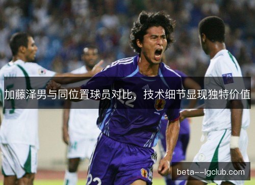 加藤泽男与同位置球员对比,技术细节显现独特价值 加藤泽男与同位置球员对比,技术细节显现独特价值