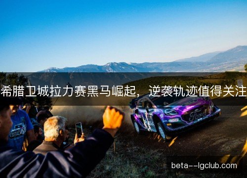 希腊卫城拉力赛黑马崛起,逆袭轨迹值得关注 希腊卫城拉力赛黑马崛起,逆袭轨迹值得关注